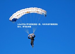 1xbet平台-罗马球员团结一致，与对手战平展现团队实力，罗马队球星