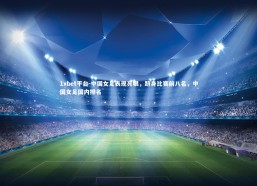 1xbet平台-中国女足表现亮眼，跻身比赛前八名，中国女足国内排名